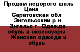 Продам недорого шаль  › Цена ­ 1 000 - Саратовская обл., Энгельсский р-н, Энгельс г. Одежда, обувь и аксессуары » Женская одежда и обувь   